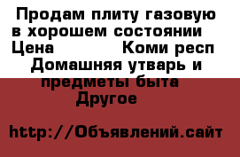 Продам плиту газовую в хорошем состоянии  › Цена ­ 4 000 - Коми респ. Домашняя утварь и предметы быта » Другое   